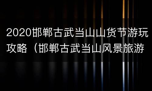 2020邯郸古武当山山货节游玩攻略（邯郸古武当山风景旅游区门票）