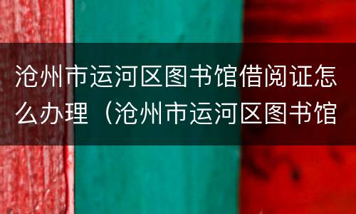 沧州市运河区图书馆借阅证怎么办理（沧州市运河区图书馆营业时间）