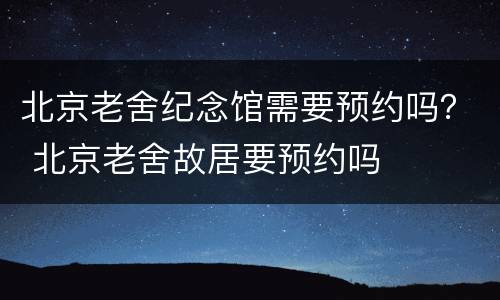 北京老舍纪念馆需要预约吗？ 北京老舍故居要预约吗
