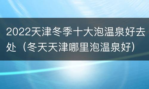 2022天津冬季十大泡温泉好去处（冬天天津哪里泡温泉好）