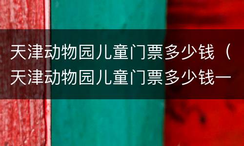 天津动物园儿童门票多少钱（天津动物园儿童门票多少钱一张）