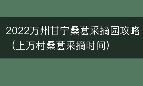 2022万州甘宁桑葚采摘园攻略（上万村桑葚采摘时间）
