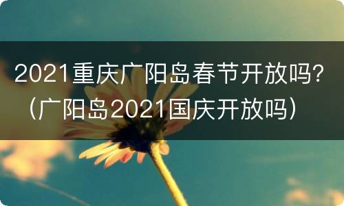 2021重庆广阳岛春节开放吗？（广阳岛2021国庆开放吗）