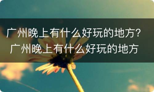 广州晚上有什么好玩的地方？ 广州晚上有什么好玩的地方