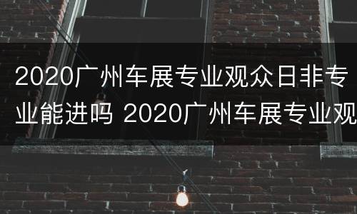 2020广州车展专业观众日非专业能进吗 2020广州车展专业观众日普通人可以去吗