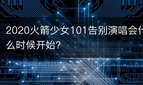 2020火箭少女101告别演唱会什么时候开始？