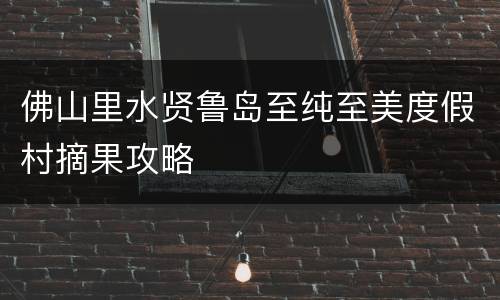 佛山里水贤鲁岛至纯至美度假村摘果攻略