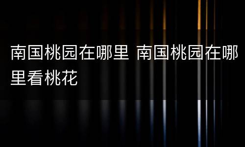 南国桃园在哪里 南国桃园在哪里看桃花