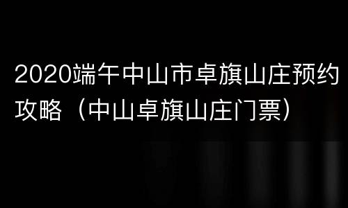 2020端午中山市卓旗山庄预约攻略（中山卓旗山庄门票）