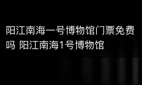 阳江南海一号博物馆门票免费吗 阳江南海1号博物馆