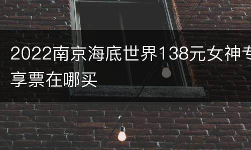 2022南京海底世界138元女神专享票在哪买