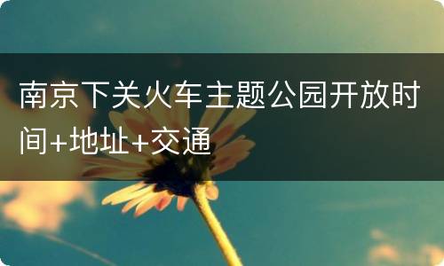 南京下关火车主题公园开放时间+地址+交通