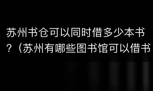 苏州书仓可以同时借多少本书?（苏州有哪些图书馆可以借书）