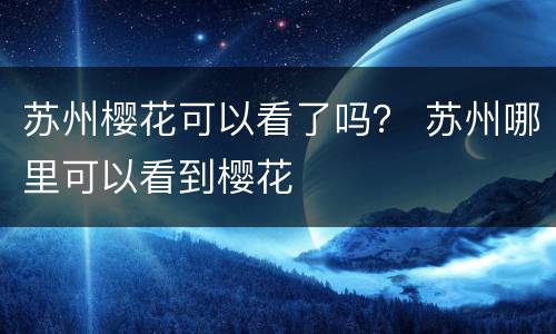 苏州樱花可以看了吗？ 苏州哪里可以看到樱花