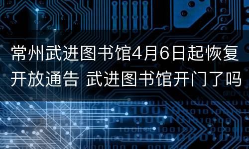 常州武进图书馆4月6日起恢复开放通告 武进图书馆开门了吗