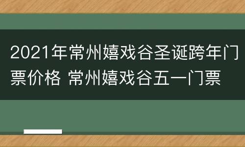 2021年常州嬉戏谷圣诞跨年门票价格 常州嬉戏谷五一门票