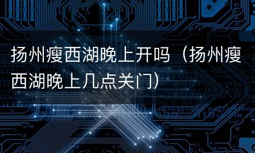 扬州瘦西湖晚上开吗（扬州瘦西湖晚上几点关门）