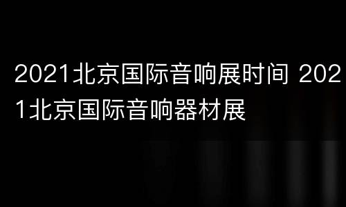 2021北京国际音响展时间 2021北京国际音响器材展