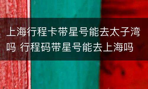 上海行程卡带星号能去太子湾吗 行程码带星号能去上海吗
