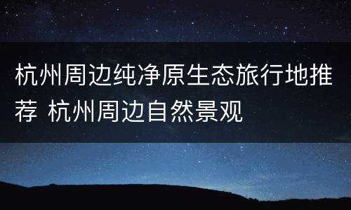杭州周边纯净原生态旅行地推荐 杭州周边自然景观