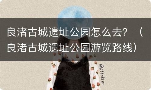 良渚古城遗址公园怎么去？（良渚古城遗址公园游览路线）