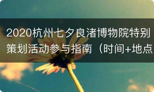 2020杭州七夕良渚博物院特别策划活动参与指南（时间+地点交通+报名方式+活动内容）