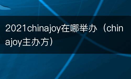2021chinajoy在哪举办（chinajoy主办方）