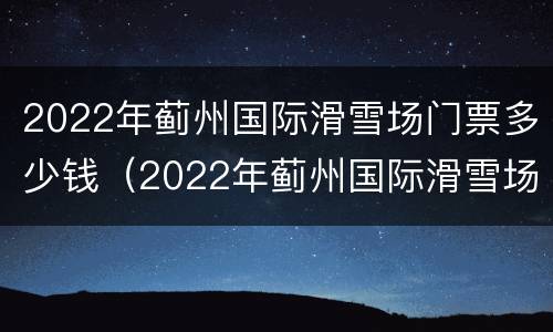 2022年蓟州国际滑雪场门票多少钱（2022年蓟州国际滑雪场门票多少钱啊）