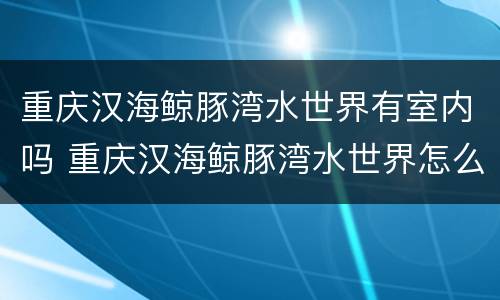 重庆汉海鲸豚湾水世界有室内吗 重庆汉海鲸豚湾水世界怎么样