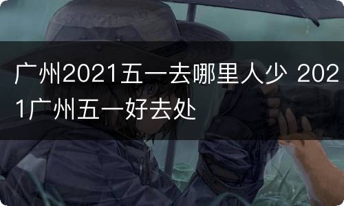 广州2021五一去哪里人少 2021广州五一好去处
