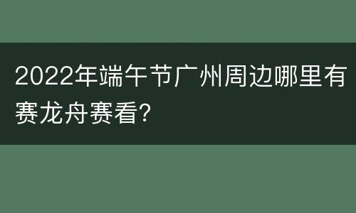 2022年端午节广州周边哪里有赛龙舟赛看？