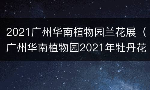2021广州华南植物园兰花展（广州华南植物园2021年牡丹花展）