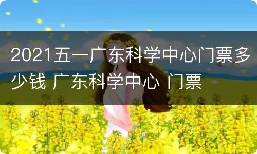 2021五一广东科学中心门票多少钱 广东科学中心 门票
