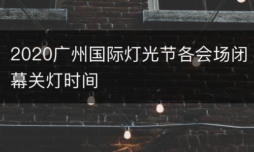 2020广州国际灯光节各会场闭幕关灯时间