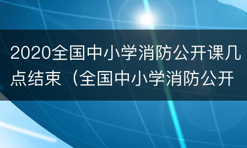 2020全国中小学消防公开课几点结束（全国中小学消防公开课在哪个频道）