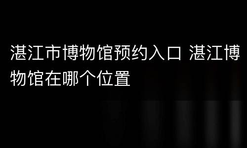 湛江市博物馆预约入口 湛江博物馆在哪个位置