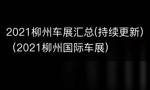 2021柳州车展汇总(持续更新)（2021柳州国际车展）
