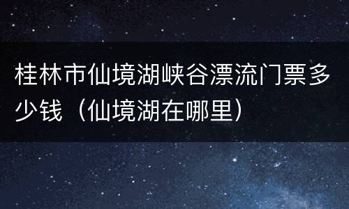 桂林市仙境湖峡谷漂流门票多少钱（仙境湖在哪里）