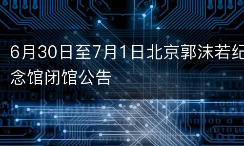 6月30日至7月1日北京郭沫若纪念馆闭馆公告