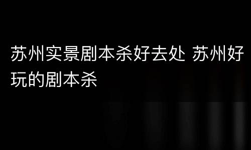 苏州实景剧本杀好去处 苏州好玩的剧本杀