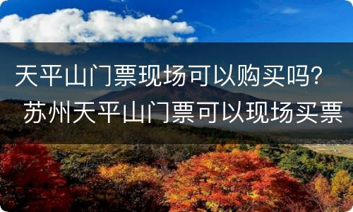 天平山门票现场可以购买吗？ 苏州天平山门票可以现场买票吗