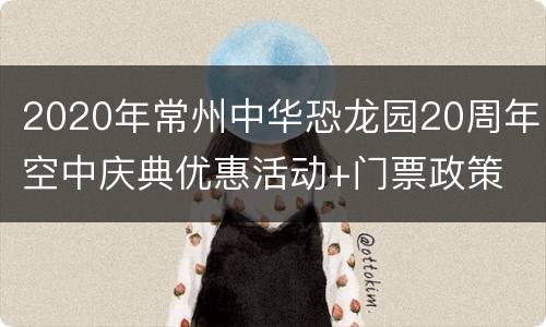 2020年常州中华恐龙园20周年空中庆典优惠活动+门票政策