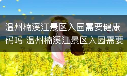 温州楠溪江景区入园需要健康码吗 温州楠溪江景区入园需要健康码吗现在