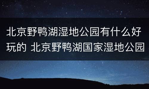 北京野鸭湖湿地公园有什么好玩的 北京野鸭湖国家湿地公园什么时候去合适
