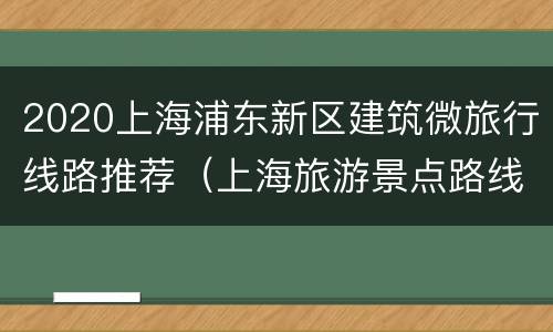 2020上海浦东新区建筑微旅行线路推荐（上海旅游景点路线规划）