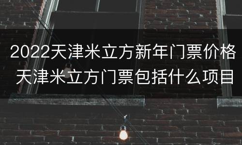 2022天津米立方新年门票价格 天津米立方门票包括什么项目