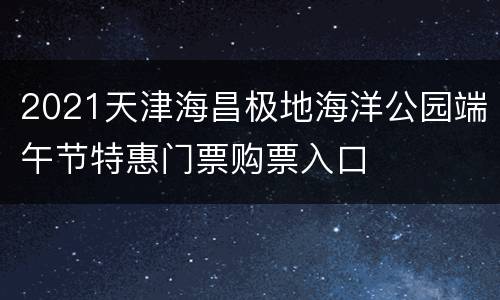 2021天津海昌极地海洋公园端午节特惠门票购票入口