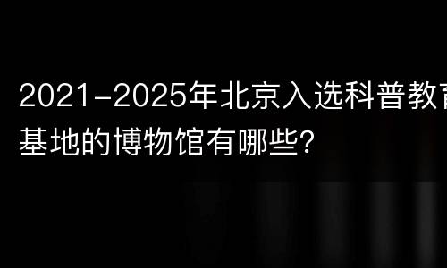 2021-2025年北京入选科普教育基地的博物馆有哪些？