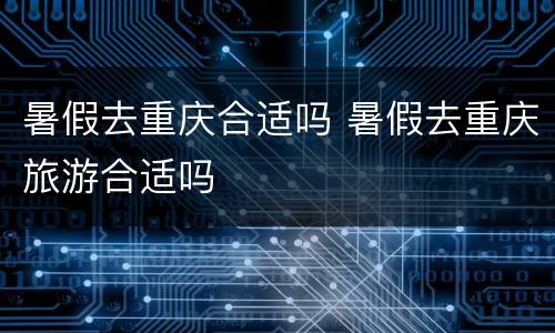 暑假去重庆合适吗 暑假去重庆旅游合适吗