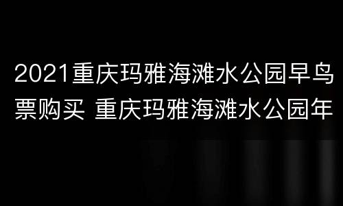 2021重庆玛雅海滩水公园早鸟票购买 重庆玛雅海滩水公园年票